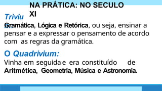 NA PRÁTICA: NO SECULO
XI
Triviu
m:
Gramática, Lógica e Retórica, ou seja, ensinar a
pensar e a expressar o pensamento de acordo
com as regras da gramática.
O Quadrivium:
Vinha em seguida e era constituído de
Aritmética, Geometria, Música e Astronomia.
 
