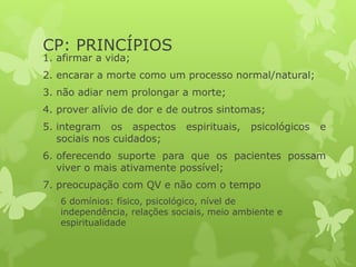 CP: PRINCÍPIOS
1. afirmar a vida;
2. encarar a morte como um processo normal/natural;
3. não adiar nem prolongar a morte;
4. prover alívio de dor e de outros sintomas;
5. integram os aspectos espirituais, psicológicos e
sociais nos cuidados;
6. oferecendo suporte para que os pacientes possam
viver o mais ativamente possível;
7. preocupação com QV e não com o tempo
6 domínios: físico, psicológico, nível de
independência, relações sociais, meio ambiente e
espiritualidade
 