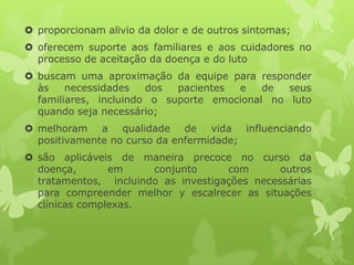  proporcionam alivio da dolor e de outros sintomas;
 oferecem suporte aos familiares e aos cuidadores no
processo de aceitação da doença e do luto
 buscam uma aproximação da equipe para responder
às necessidades dos pacientes e de seus
familiares, incluindo o suporte emocional no luto
quando seja necessário;
 melhoram a qualidade de vida influenciando
positivamente no curso da enfermidade;
 são aplicáveis de maneira precoce no curso da
doença, em conjunto com outros
tratamentos, incluindo as investigações necessárias
para compreender melhor y escalrecer as situações
clínicas complexas.
 