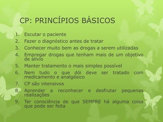 CP: PRINCÍPIOS BÁSICOS
1. Escutar o paciente
2. Fazer o diagnóstico antes de tratar
3. Conhecer muito bem as drogas a serem utilizadas
4. Empregar drogas que tenham mais de um objetivo
de alívio
5. Manter tratamento o mais simples possível
6. Nem tudo o que dói deve ser tratado com
medicamento e analgésico
7. CP são intensivos
8. Aprender a reconhecer e desfrutar pequenas
realizações
9. Ter consciência de que SEMPRE há alguma coisa
que pode ser feita
 