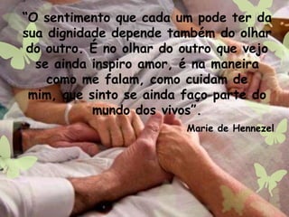 “O sentimento que cada um pode ter da
sua dignidade depende também do olhar
do outro. É no olhar do outro que vejo
se ainda inspiro amor, é na maneira
como me falam, como cuidam de
mim, que sinto se ainda faço parte do
mundo dos vivos”.
Marie de Hennezel
 
