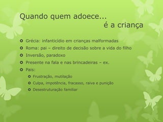 Quando quem adoece...
é a criança
 Grécia: infanticídio em crianças malformadas
 Roma: pai – direito de decisão sobre a vida do filho
 Inversão, paradoxo
 Presente na fala e nas brincadeiras – ex.
 Pais:
 Frustração, mutilação
 Culpa, impotência, fracasso, raiva e punição
 Desestruturação familiar
 