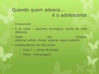 Quando quem adoece...
é o adolescente
• Irreversível
• É do outro – paciente oncológico: ponto de vista
diferente
• Saber dos amigos:
elaborar, sofrer, chorar, superar, seguir adiante
• Consequências do não contar
• Caso J. – perda da amiga
• Vídeo - homenagem
 