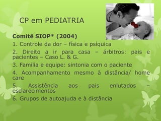 CP em PEDIATRIA
Comitê SIOP* (2004)
1. Controle da dor – física e psíquica
2. Direito a ir para casa – árbitros: pais e
pacientes – Caso L. & G.
3. Família e equipe: sintonia com o paciente
4. Acompanhamento mesmo à distância/ home
care
5. Assistência aos pais enlutados –
esclarecimentos
6. Grupos de autoajuda e à distância
 