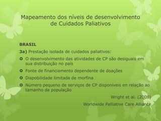 Mapeamento dos níveis de desenvolvimento
de Cuidados Paliativos
BRASIL
3a) Prestação isolada de cuidados paliativos:
 O desenvolvimento das atividades de CP são desiguais em
sua distribuição no país
 Fonte de financiamento dependente de doações
 Dispobilidade limitada de morfina
 Número pequeno de serviços de CP disponíveis en relação ao
tamanho da população
Wright et al. (2008)
Worldwide Palliative Care Alliance
 