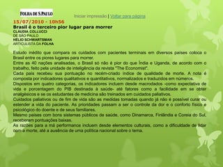 Iniciar impressão | Voltar para página
15/07/2010 - 10h56
Brasil é o terceiro pior lugar para morrer
CLÁUDIA COLLUCCI
DE SÃO PAULO
HÉLIO SCHWARTSMAN
ARTICULISTA DA FOLHA
Estudo inédito que compara os cuidados com pacientes terminais em diversos países coloca o
Brasil entre os piores lugares para morrer.
Entre as 40 nações analisadas, o Brasil só não é pior do que Índia e Uganda, de acordo com o
trabalho, feito pela unidade de inteligência da revista "The Economist".
Cada país recebeu sua pontuação no recém-criado índice de qualidade de morte. A nota é
composta por indicadores qualitativos e quantitativos, normalizados e traduzidos em números.
Dispostos em quatro categorias, os indicadores incluem desde macrodados -como expectativa de
vida e porcentagem do PIB destinada à saúde- até fatores como a facilidade em se obter
analgésicos e se os estudantes de medicina são treinados em cuidados paliativos.
Cuidados paliativos ou de fim de vida são as medidas tomadas quando já não é possível curar ou
estender a vida do paciente. As prioridades passam a ser o controle da dor e o conforto físico e
psicológico do doente e de seus familiares.
Mesmo países com bons sistemas públicos de saúde, como Dinamarca, Finlândia e Coreia do Sul,
receberam pontuações baixas.
As razões para a má performance incluem desde elementos culturais, como a dificuldade de lidar
com a morte, até a ausência de uma política nacional sobre o tema.
 
