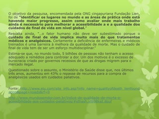 O objetivo da pesquisa, encomendada pela ONG cingapuriana Fundação Lien,
foi de “identificar os lugares no mundo e as áreas de prática onde está
havendo maior progresso, assim como avaliar onde mais trabalho
ainda é necessário para melhorar a acessibilidade a e a qualidade dos
cuidados de final de vida em nível global.”
Ressalta ainda, “…o fator humano não deve ser subestimado porque o
cuidado de final de vida implica muito mais do que tratamentos
médicos e analgésicos. Certamente a deficiência de enfermeiras e médicos
treinados é uma barreira à melhora da qualidade de morte. Mas o cuidado de
final de vida tem de ser um esforço multidisciplinar.”
Estima-se que, no mundo todo, 5 bilhões de pessoas não tenham o acesso
adequado a remédios para controlar a dor. Um dos motivos é o excesso de
burocracia criado por governos receosos de que as drogas migrem para o
mercado ilegal.
Questionado sobre o assunto, o Ministério da Saúde disse que, nos últimos
três anos, aumentou em 43% o repasse de recursos para a compra de
analgésicos usados em cuidados paliativos.
Fonte: http://www.eiu.com/site_info.asp?info_name=qualityofdeath_lienfound
ation&page=noads&rf=0
http://www.mundosemdor.com.br/indice-de-qualidade-de-morte-e-
acessibilidade-aos-cuidados-paliativos/#sthash.ytb98kaI.dpuf
 