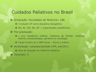 Cuidados Paliativos no Brasil
 Graduação: Faculdades de Medicina= 188
 3 incluem CP como disciplina obrigatória
 RS, AC, MG, BA, SP = organizações acadêmicas
 Pós-graduação:
 1 ano residência médica: medicina da família, medicina
interna, anestesiologia, geriatria ou oncologia
 Carga horária de 2.880 horas – teoria e prática
 Acreditação: subespecialidade CFM, set/2011
 Área de atuação em Medicina Paliativa
 Docentes: 5
 