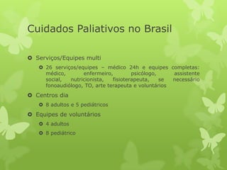  Serviços/Equipes multi
 26 serviços/equipes – médico 24h e equipes completas:
médico, enfermeiro, psicólogo, assistente
social, nutricionista, fisioterapeuta, se necessário
fonoaudiólogo, TO, arte terapeuta e voluntários
 Centros dia
 8 adultos e 5 pediátricos
 Equipes de voluntários
 4 adultos
 8 pediátrico
Cuidados Paliativos no Brasil
 