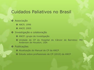 Cuidados Paliativos no Brasil
 Associação
 ABCP, 1996
 ANCP, 2005
 Investigação e colaboração
 ANCP: grupo de investigação
 Unidade de CP do Hospital do Câncer de Barretos: MD
Anderson de Houston, USA
 Publicações
 Atualização do Manual de CP da ANCP
 Estudo sobre profissionais de CP (2010) da ANCP
 
