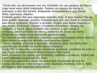 "Certo dia, ao atravessar um rio, Cuidado viu um pedaço de barro.
Logo teve uma ideia inspirada. Tomou um pouco do barro e
começou a dar-lhe forma. Enquanto contemplava o que havia
feito, apareceu Júpiter.
Cuidado pediu-lhe que soprasse espírito nele. O que Júpiter fez de
bom grado. Quando, porém, Cuidado quis dar um nome à criatura
que havia moldado, Júpiter o proibiu. Exigiu que fosse imposto o
seu nome. Enquanto Júpiter e Cuidado discutiam, surgiu, de
repente, a Terra. Quis também ela conferir o seu nome à
criatura, pois fora feita de barro, material do corpo da Terra.
Originou-se então uma discussão generalizada.
De comum acordo pediram a Saturno que funcionasse como árbitro.
Este tomou a seguinte decisão que pareceu justa:
"Você, Júpiter, deu-lhe o espírito; receberá, pois, de volta este
espírito por ocasião da morte dessa criatura.
Você, Terra, deu-lhe o corpo; receberá, portanto, também de volta o
seu corpo quando essa criatura morrer. Mas como
você, Cuidado, foi quem, por primeiro, moldou a criatura, ficará sob
seus cuidados enquanto ela viver.
E uma vez que entre vocês há acalorada discussão acerca do
nome, decido eu: esta criatura será chamada Homem, isto é, feita
de húmus, que significa terra fértil".
 
