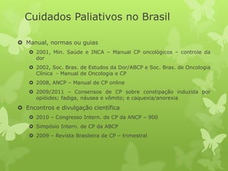  Manual, normas ou guias
 2001, Min. Saúde e INCA – Manual CP oncológicos – controle da
dor
 2002, Soc. Bras. de Estudos da Dor/ABCP e Soc. Bras. de Oncologia
Clínica - Manual de Oncologia e CP
 2008, ANCP – Manual de CP online
 2009/2011 – Consensos de CP sobre constipação induzida por
opióides; fadiga, náusea e vômito; e caquexia/anorexia
 Encontros e divulgação científica
 2010 – Congresso Intern. de CP da ANCP – 900
 Simpósio Intern. de CP da ABCP
 2009 – Revista Brasileira de CP – trimestral
Cuidados Paliativos no Brasil
 