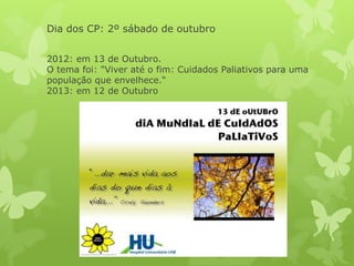 Dia dos CP: 2º sábado de outubro
2012: em 13 de Outubro.
O tema foi: "Viver até o fim: Cuidados Paliativos para uma
população que envelhece.“
2013: em 12 de Outubro
 
