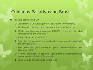  Política sanitária e CP
 Lei Nacional: CF Resolução nº 1805/2006 (ortotanásia)
 ANVISA/Min. Saúde: diretrizes em CP e controle da dor
 1998: requisito para registro CACON 1– centro de alta
complexidade em oncologia 1
 2002: CP inclusos no SUS
 Sem sistema de auditoria, avaliação e controle de qualidade
dos serviços de CP
 Sem recursos governamentais para desenvolvimento ou
pesquisa em CP
 Morfina, metadona e codeína – programa de medicamentos
excepcionais – distribuição gratuita
 SUS: fora de possibilidade terapêutica
Cuidados Paliativos no Brasil
 