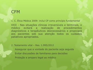 CFM
1. C. Ética Médica 2009: inclui CP como princípio fundamental
XXII - Nas situações clínicas irreversíveis e terminais, o
médico evitará a realização de procedimentos
diagnósticos e terapêuticos desnecessários e propiciará
aos pacientes sob sua atenção todos os cuidados
paliativos apropriados.
2. Testamento vital – Res. 1.995/2012
Assegurar que a vontade do paciente seja seguida
Evitar discussões de familiares para decisões
Proteção e amparo legal ao médico
 