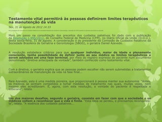 Testamento vital permitirá às pessoas definirem limites terapêuticos
na manutenção da vida
Sex, 31 de Agosto de 2012 14:33
Para presidente da Comissão de Cuidados Paliativos da Sociedade Brasileira de Geriatria e Gerontologia, resolução do CFM é pioneira e garante autonomia ao paciente
Mais um passo na consolidação dos preceitos dos cuidados paliativos foi dado com a publicação
da Resolução 1.995/2012, do Conselho Federal de Medicina (CFM), no Diário Oficial da União (D.O.U.),
desta sexta-feira, 31 de agosto. A consideração é do presidente da Comissão de Cuidados Paliativos da
Sociedade Brasileira de Geriatria e Gerontologia (SBGG), o geriatra Daniel Azevedo.
A resolução estabelece critérios para que qualquer indivíduo, maior de idade e plenamente
consciente, tenha possibilidade de definir junto ao seu médico os limites terapêuticos a
serem adotados em uma fase terminal, por meio do registro expresso do paciente num documento
denominado “diretiva antecipada de vontade”, também conhecido como testamento vital.
Com a diretiva, o geriatra explica que as pessoas podem escolher não serem submetidas a tratamentos
extraordinários de manutenção da vida na fase final...
Para Azevedo, esta é uma medida pioneira, que proporcionará à pessoa manter sua autonomia. “Antes,
os médicos se sentiam compelidos a tomar medidas de tratamento nas quais, muitas vezes, nem
mesmo eles acreditavam. E, agora, com esta resolução, a vontade do paciente é respeitada e
soberana”, relata.
Um dos maiores desafios, segundo o geriatra, consiste em fazer com que a sociedade e os
médicos voltem a reconhecer que a vida é finita. “Esta ideia se perdeu, e precisamos reconquistá-
la”, relata. “A essência dos cuidados paliativos...
 