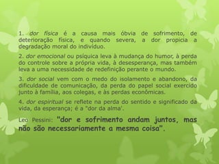 1. dor física é a causa mais óbvia de sofrimento, de
deterioração física, e quando severa, a dor propicia a
degradação moral do indivíduo.
2. dor emocional ou psíquica leva à mudança do humor, à perda
do controle sobre a própria vida, à desesperança, mas também
leva a uma necessidade de redefinição perante o mundo.
3. dor social vem com o medo do isolamento e abandono, da
dificuldade de comunicação, da perda do papel social exercido
junto à família, aos colegas, e às perdas econômicas.
4. dor espiritual se reflete na perda do sentido e significado da
vida, da esperança; é a "dor da alma'.
Leo Pessini: "dor e sofrimento andam juntos, mas
não são necessariamente a mesma coisa".
 