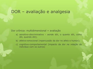 DOR – avaliação e analgesia
Dor crônica: multidimensional = avaliação
a) sensitivo-discriminativo - aonde dói, o quanto dói, como
dói, quando dói);
b) afetivo-emocional (repercussão da dor no afeto e humor);
c) cognitivo-comportamental (impacto da dor na relação do
indivíduo com os outros)
 