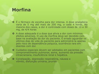 Morfina
 É o fármaco de escolha para dor intensa. A dose analgésica
varia de 5 mg até mais de 200 mg, a cada 4 horas. Na
maioria dos casos, a dor é controlada com doses de 10 a 30
mg, de 4/4 horas
 A dose adequada é a dose que alivia a dor com mínimos
efeitos adversos. O uso da morfina deve ser decidido com
base na avaliação da dor do paciente. É errado aguardar os
últimos dias de vida do paciente para administrá-la apenas
pelo risco de dependência psíquica, ocorrência rara em
doentes com dor.
 Cuidados especiais devem ser adotados em pacientes com
comprometimento pulmonar, asma, aumento da pressão
intracraniana, insuficiência renal e hepática.
 Constipação, depressão respiratória, náusea e
vômito, disfunção urinária, prurido
 