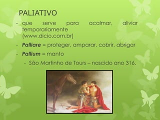 PALIATIVO
- que serve para acalmar, aliviar
temporariamente
(www.dicio.com.br)
- Palliare = proteger, amparar, cobrir, abrigar
- Pallium = manto
- São Martinho de Tours – nascido ano 316.
 
