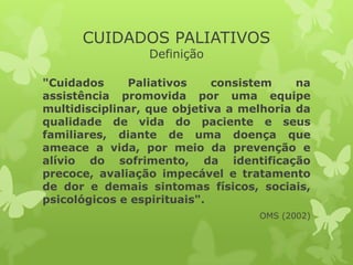 CUIDADOS PALIATIVOS
Definição
"Cuidados Paliativos consistem na
assistência promovida por uma equipe
multidisciplinar, que objetiva a melhoria da
qualidade de vida do paciente e seus
familiares, diante de uma doença que
ameace a vida, por meio da prevenção e
alívio do sofrimento, da identificação
precoce, avaliação impecável e tratamento
de dor e demais sintomas físicos, sociais,
psicológicos e espirituais".
OMS (2002)
 