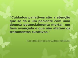 “Cuidados paliativos são a atenção
que se dá a um paciente com uma
doença potencialmente mortal, em
fase avançada e que não afetam os
tratamentos curativos.”
(Sociedade Europeia de Cuidados Paliativos)
 