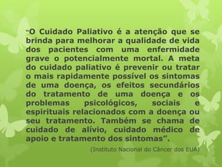 “O Cuidado Paliativo é a atenção que se
brinda para melhorar a qualidade de vida
dos pacientes com uma enfermidade
grave o potencialmente mortal. A meta
do cuidado paliativo é prevenir ou tratar
o mais rapidamente possível os sintomas
de uma doença, os efeitos secundários
do tratamento de uma doença e os
problemas psicológicos, sociais e
espirituais relacionados com a doença ou
seu tratamento. Também se chama de
cuidado de alívio, cuidado médico de
apoio e tratamento dos sintomas”.
(Instituto Nacional do Câncer dos EUA)
 