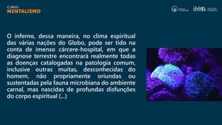 O inferno, dessa maneira, no clima espiritual
das várias nações do Globo, pode ser tido na
conta de imenso cárcere-hospital, em que a
diagnose terrestre encontrará realmente todas
as doenças catalogadas na patologia comum,
inclusive outras muitas, desconhecidas do
homem, não propriamente oriundas ou
sustentadas pela fauna microbiana do ambiente
carnal, mas nascidas de profundas disfunções
do corpo espiritual (...)
 