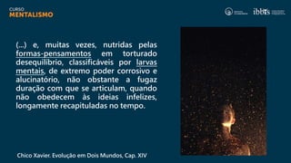 (...) e, muitas vezes, nutridas pelas
formas-pensamentos em torturado
desequilíbrio, classificáveis por larvas
mentais, de extremo poder corrosivo e
alucinatório, não obstante a fugaz
duração com que se articulam, quando
não obedecem às ideias infelizes,
longamente recapituladas no tempo.
Chico Xavier. Evolução em Dois Mundos, Cap. XIV
 