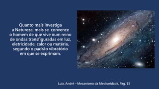 Quanto mais investiga
a Natureza, mais se convence
o homem de que vive num reino
de ondas transfiguradas em luz,
eletricidade, calor ou matéria,
segundo o padrão vibratório
em que se exprimam.
Luiz, André – Mecanismo da Mediunidade, Pag. 15
 
