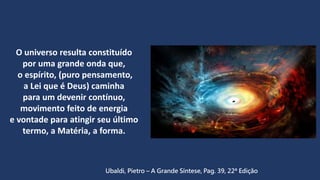 O universo resulta constituído
por uma grande onda que,
o espírito, (puro pensamento,
a Lei que é Deus) caminha
para um devenir contínuo,
movimento feito de energia
e vontade para atingir seu último
termo, a Matéria, a forma.
Ubaldi, Pietro – A Grande Síntese, Pag. 39, 22ª Edição
 