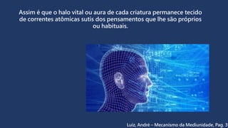 Assim é que o halo vital ou aura de cada criatura permanece tecido
de correntes atômicas sutis dos pensamentos que lhe são próprios
ou habituais.
Luiz, André – Mecanismo da Mediunidade, Pag. 39
 