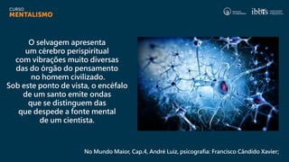 No Mundo Maior, Cap.4, André Luiz, psicografia: Francisco Cândido Xavier;
O selvagem apresenta
um cérebro perispiritual
com vibrações muito diversas
das do órgão do pensamento
no homem civilizado.
Sob este ponto de vista, o encéfalo
de um santo emite ondas
que se distinguem das
que despede a fonte mental
de um cientista.
 