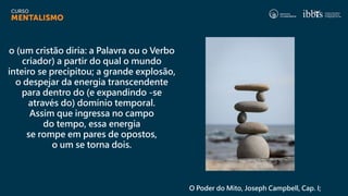 o (um cristão diria: a Palavra ou o Verbo
criador) a partir do qual o mundo
inteiro se precipitou; a grande explosão,
o despejar da energia transcendente
para dentro do (e expandindo -se
através do) domínio temporal.
Assim que ingressa no campo
do tempo, essa energia
se rompe em pares de opostos,
o um se torna dois.
O Poder do Mito, Joseph Campbell, Cap. I;
 