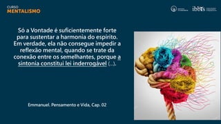 Só a Vontade é suficientemente forte
para sustentar a harmonia do espírito.
Em verdade, ela não consegue impedir a
reflexão mental, quando se trate da
conexão entre os semelhantes, porque a
sintonia constitui lei inderrogável (...).
Emmanuel. Pensamento e Vida, Cap. 02
 