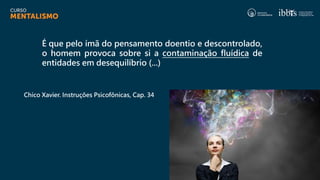 É que pelo ímã do pensamento doentio e descontrolado,
o homem provoca sobre si a contaminação fluídica de
entidades em desequilíbrio (...)
Chico Xavier. Instruções Psicofônicas, Cap. 34
 