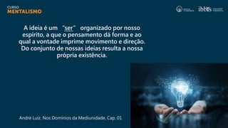 A ideia é um “ser” organizado por nosso
espírito, a que o pensamento dá forma e ao
qual a vontade imprime movimento e direção.
Do conjunto de nossas ideias resulta a nossa
própria existência.
André Luiz. Nos Domínios da Mediunidade, Cap. 01
 