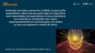 Emitindo uma ideia, passamos a refletir as que se lhe
assemelham, ideia essa que para logo se corporifica,
com intensidade correspondente à nossa insistência
em sustentá-la, mantendo-nos, assim,
espontaneamente em comunicação com todos
os que nos esposem o modo de sentir.
André Luiz, Mecanismos da Mediunidade, Cap. 4.
 