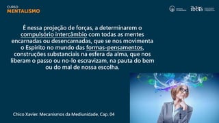 É nessa projeção de forças, a determinarem o
compulsório intercâmbio com todas as mentes
encarnadas ou desencarnadas, que se nos movimenta
o Espírito no mundo das formas-pensamentos,
construções substanciais na esfera da alma, que nos
liberam o passo ou no-lo escravizam, na pauta do bem
ou do mal de nossa escolha.
Chico Xavier. Mecanismos da Mediunidade, Cap. 04
 