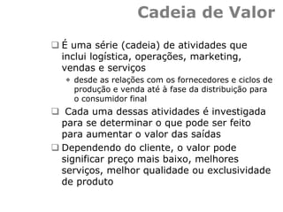 Cadeia de Valor
 É uma série (cadeia) de atividades que
inclui logística, operações, marketing,
vendas e serviços
 desde as relações com os fornecedores e ciclos de
produção e venda até à fase da distribuição para
o consumidor final
 Cada uma dessas atividades é investigada
para se determinar o que pode ser feito
para aumentar o valor das saídas
 Dependendo do cliente, o valor pode
significar preço mais baixo, melhores
serviços, melhor qualidade ou exclusividade
de produto
 