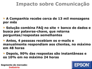 Impacto sobre Comunicação
A Companhia recebe cerca de 13 mil mensagens
por mês
Solução combina FAQ no site + banco de dados e
busca por palavras-chave, que retorna
perguntas/respostas semelhantes
Antes, 4 pessoas recebiam os e-mails e
manualmente respondiam aos clientes, no máximo
em 48 horas
Depois, 90% das respostas são instantâneas e
os 10% em no máximo 24 horas
Segmento de mercado:
Indústria
 