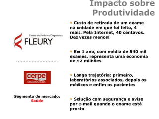 Impacto sobre
Produtividade
Custo de retirada de um exame
na unidade em que foi feito, 4
reais. Pela Internet, 40 centavos.
Dez vezes menos!
Em 1 ano, com média de 540 mil
exames, representa uma economia
de ~2 milhões
Longa trajetória: primeiro,
laboratórios associados, depois os
médicos e enfim os pacientes
Solução com segurança e aviso
por e-mail quando o exame está
pronto
Segmento de mercado:
Saúde
 