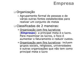 Empresa
 Organização
 Agrupamento formal de pessoas e de
várias outras fontes estabelecidas para
realizar um conjunto de metas
 Classificadas de 2 maneiras:
 Organização com fins lucrativos
(Empresas): a principal meta é o lucro.
Para maximizar os lucros, o foco é
aumentar o faturamento e reduzir custos.
 Organização sem fins lucrativos: incluem
grupos sociais, religiosos, universidades
e outras organizações que não tem como
principal meta o lucro
 
