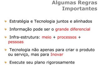 Algumas Regras
Importantes
Estratégia e Tecnologia juntos e alinhados
Informação pode ser o grande diferencial
Infra-estrutura: meio + processos +
pessoas
Tecnologia não apenas para criar o produto
ou serviço, mas para Inovar
Execute seu plano rigorosamente
 