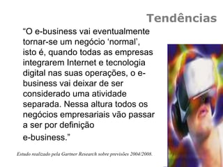 “O e-business vai eventualmente
tornar-se um negócio „normal‟,
isto é, quando todas as empresas
integrarem Internet e tecnologia
digital nas suas operações, o e-
business vai deixar de ser
considerado uma atividade
separada. Nessa altura todos os
negócios empresariais vão passar
a ser por definição
e-business.”
Estudo realizado pela Gartner Research sobre previsões 2004/2008.
Tendências
 