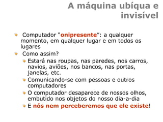 A máquina ubíqua e
invisível
Computador “onipresente”: a qualquer
momento, em qualquer lugar e em todos os
lugares
Como assim?
Estará nas roupas, nas paredes, nos carros,
navios, aviões, nos bancos, nas portas,
janelas, etc.
Comunicando-se com pessoas e outros
computadores
O computador desaparece de nossos olhos,
embutido nos objetos do nosso dia-a-dia
E nós nem perceberemos que ele existe!
 