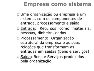 Empresa como sistema
 Uma organização ou empresa é um
sistema, com os componentes de
entrada, processamento e saída
 Entrada: Recursos como materiais,
pessoas, dinheiro, dados
 Processamento: Organização
estrutural da empresa e as suas
relações que transformam as
entradas em saídas (bens e serviços)
 Saída: Bens e Serviços produzidos
pela organização
 