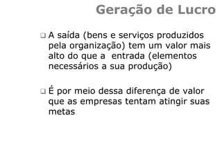 Geração de Lucro
 A saída (bens e serviços produzidos
pela organização) tem um valor mais
alto do que a entrada (elementos
necessários a sua produção)
 É por meio dessa diferença de valor
que as empresas tentam atingir suas
metas
 
