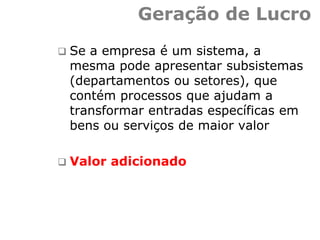 Geração de Lucro
 Se a empresa é um sistema, a
mesma pode apresentar subsistemas
(departamentos ou setores), que
contém processos que ajudam a
transformar entradas específicas em
bens ou serviços de maior valor
 Valor adicionado
 