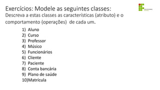 Exercícios: Modele as seguintes classes:
Descreva a estas classes as características (atributo) e o
comportamento (operações) de cada um.
1) Aluno
2) Curso
3) Professor
4) Músico
5) Funcionários
6) Cliente
7) Paciente
8) Conta bancária
9) Plano de saúde
10)Matrícula
 